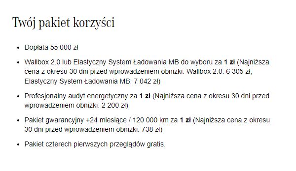  										Dopłata 55 000 zł  										 										Wallbox 2.0 lub Elastyczny System Ładowania MB do wyboru za 1 zł (Najniższa cena z okresu 30 dni przed wprowadzeniem obniżki: Wallbox 2.0: 6 305 zł, Elastyczny System Ładowania MB: 7 042 zł) 										 										Profesjonalny audyt energetyczny za 1 zł (Najniższa cena z okresu 30 dni przed wprowadzeniem obniżki: 2 200 zł)  										 										Pakiet gwarancyjny +24 miesiące / 120 000 km za 1 zł (Najniższa cena z okresu 30 dni przed wprowadzeniem obniżki: 738 zł)  										 										Pakiet czterech pierwszych przeglądów gratis.